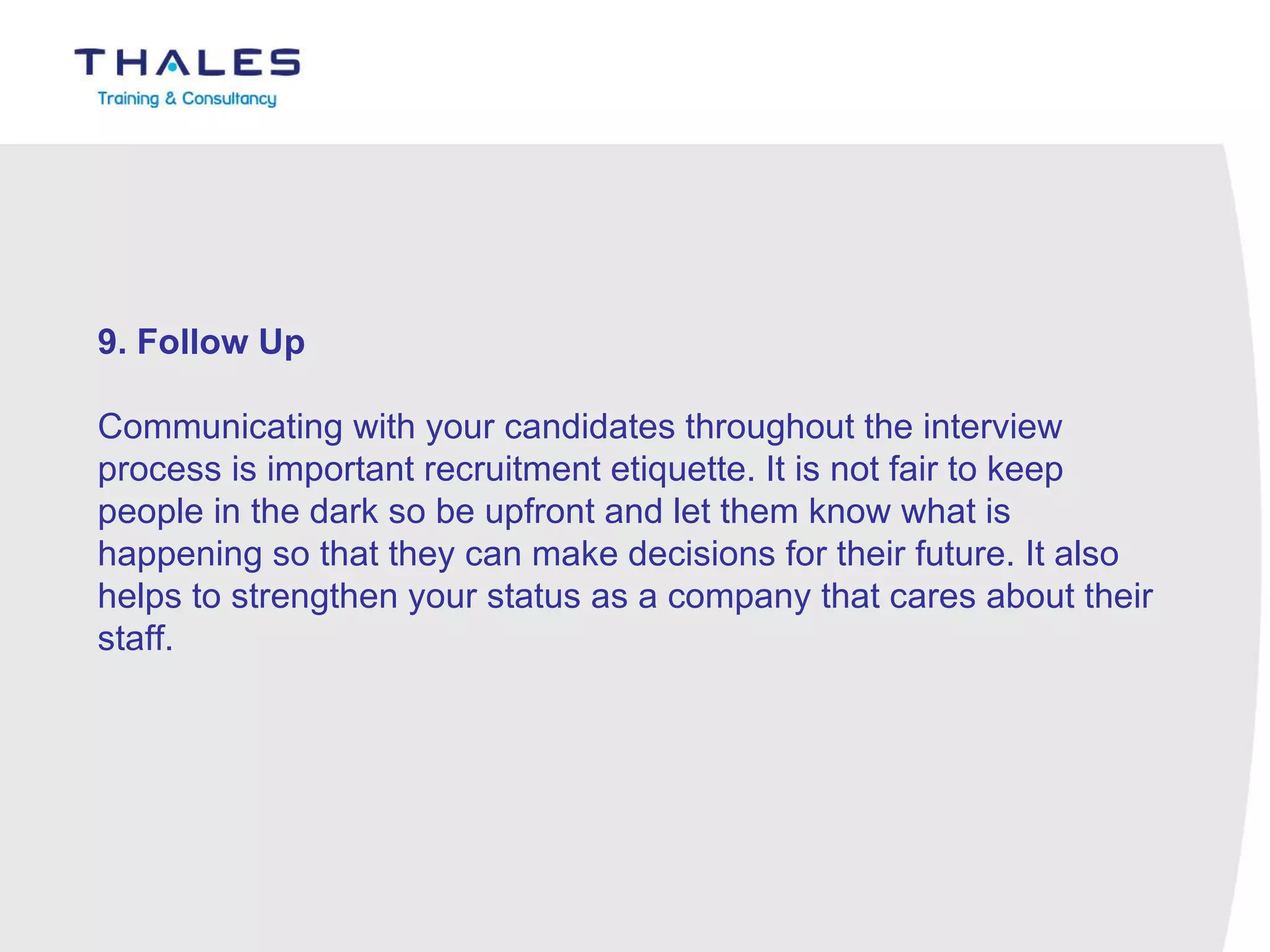 9. Follow Up   Communicating with your candidates throughout the interview process is important recruitment etiquette. It is not fair to keep people in the dark so be upfront and let them know what is happening so that they can make decisions for their future. It also helps to strengthen your status as a company that cares about their staff. 