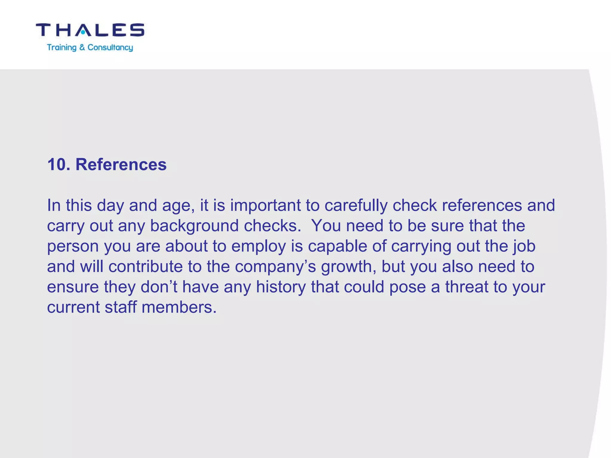 10. References   In this day and age, it is important to carefully check references and carry out any background checks.  You need to be sure that the person you are about to employ is capable of carrying out the job and will contribute to the company’s growth, but you also need to ensure they don’t have any history that could pose a threat to your current staff members. 