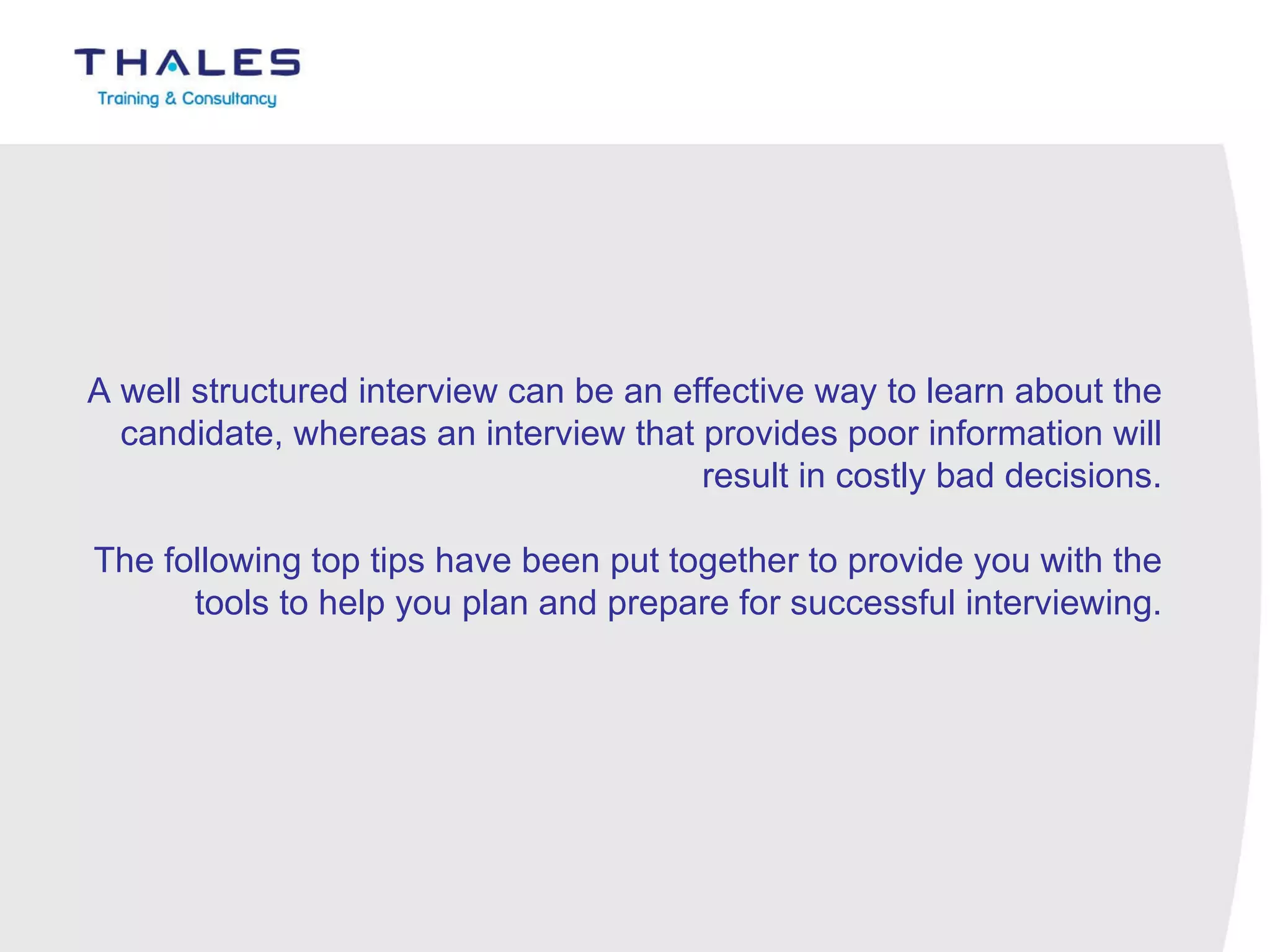 A well structured interview can be an effective way to learn about the candidate, whereas an interview that provides poor information will result in costly bad decisions.   The following top tips have been put together to provide you with the tools to help you plan and prepare for successful interviewing. 