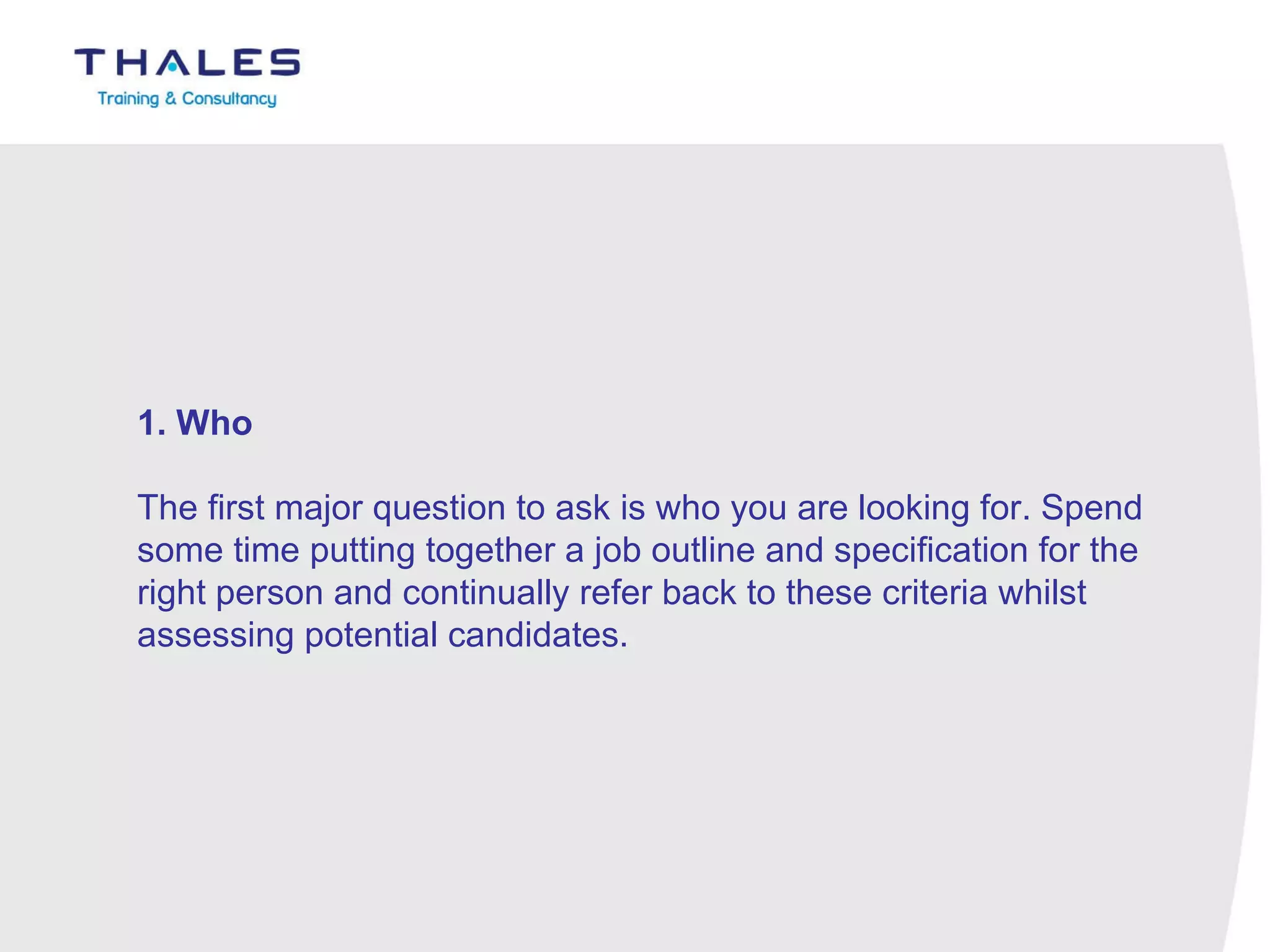 1. Who   The first major question to ask is who you are looking for. Spend some time putting together a job outline and specification for the right person and continually refer back to these criteria whilst assessing potential candidates. 