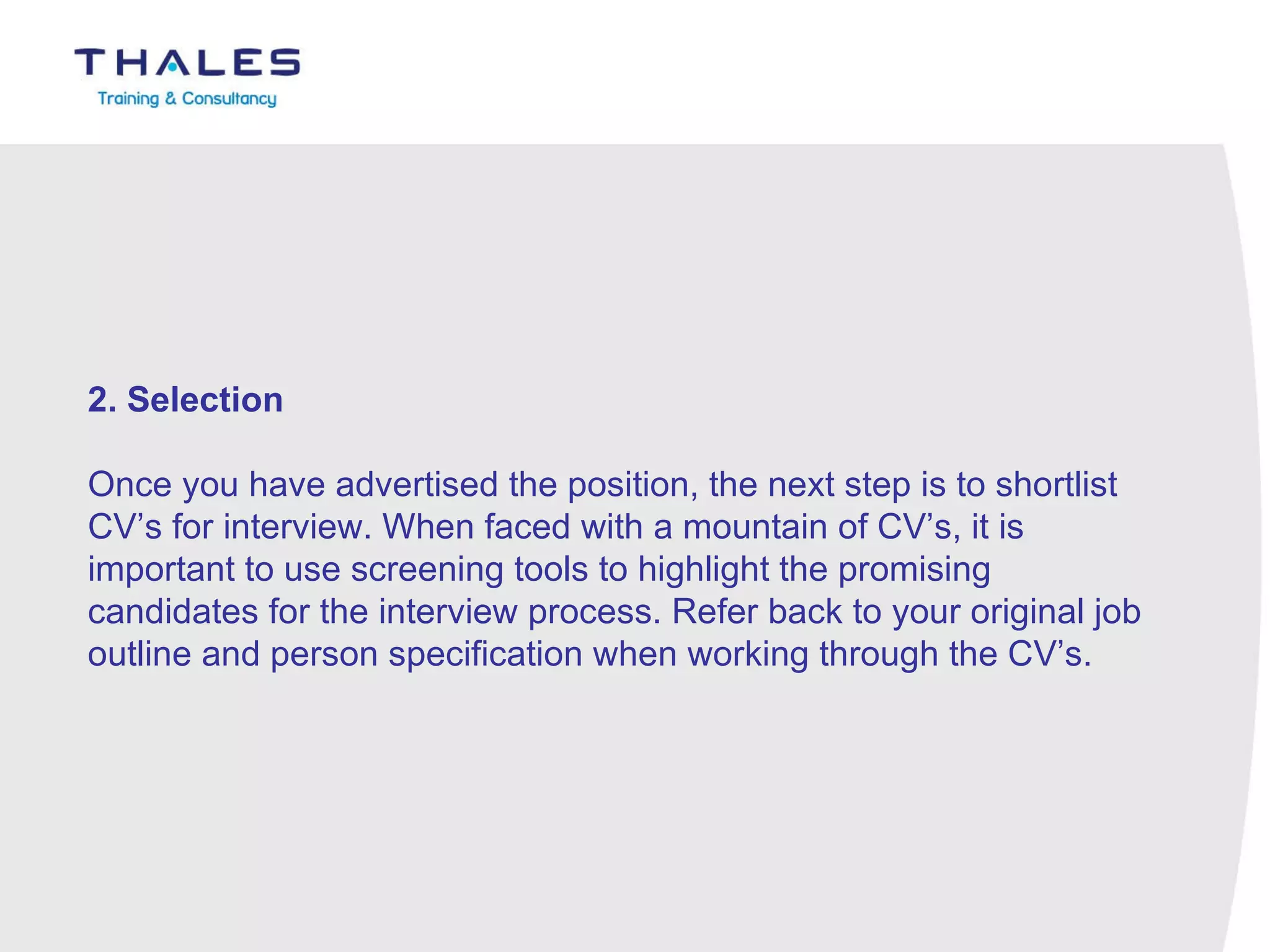 2. Selection   Once you have advertised the position, the next step is to shortlist CV’s for interview. When faced with a mountain of CV’s, it is important to use screening tools to highlight the promising candidates for the interview process. Refer back to your original job outline and person specification when working through the CV’s. 