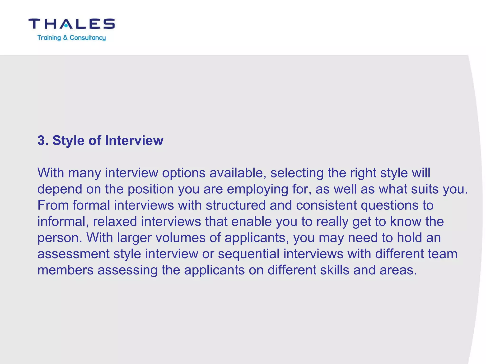 3. Style of Interview   With many interview options available, selecting the right style will depend on the position you are employing for, as well as what suits you. From formal interviews with structured and consistent questions to informal, relaxed interviews that enable you to really get to know the person. With larger volumes of applicants, you may need to hold an assessment style interview or sequential interviews with different team members assessing the applicants on different skills and areas. 
