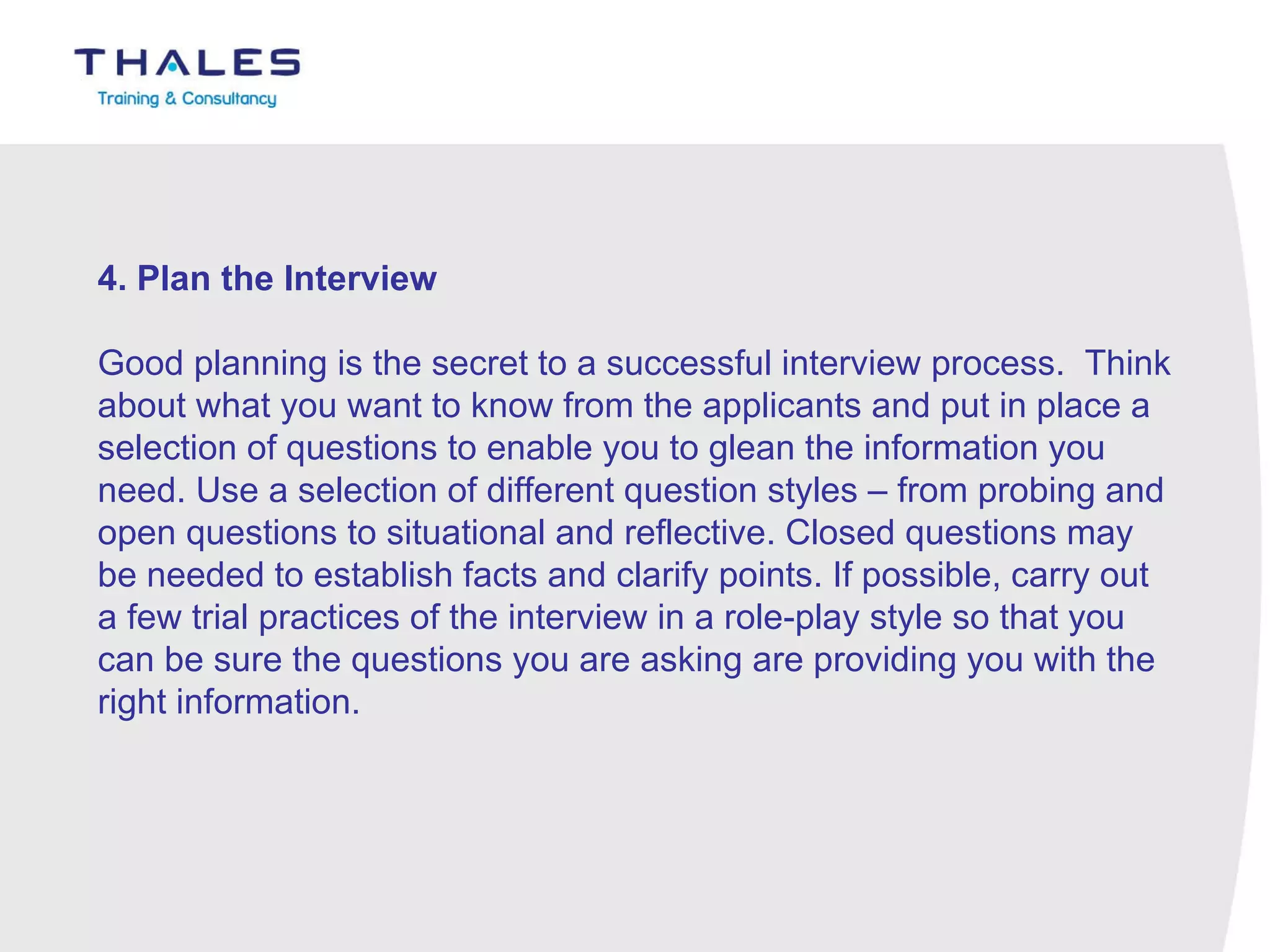 4. Plan the Interview   Good planning is the secret to a successful interview process.  Think about what you want to know from the applicants and put in place a selection of questions to enable you to glean the information you need. Use a selection of different question styles – from probing and open questions to situational and reflective. Closed questions may be needed to establish facts and clarify points. If possible, carry out a few trial practices of the interview in a role-play style so that you can be sure the questions you are asking are providing you with the right information. 