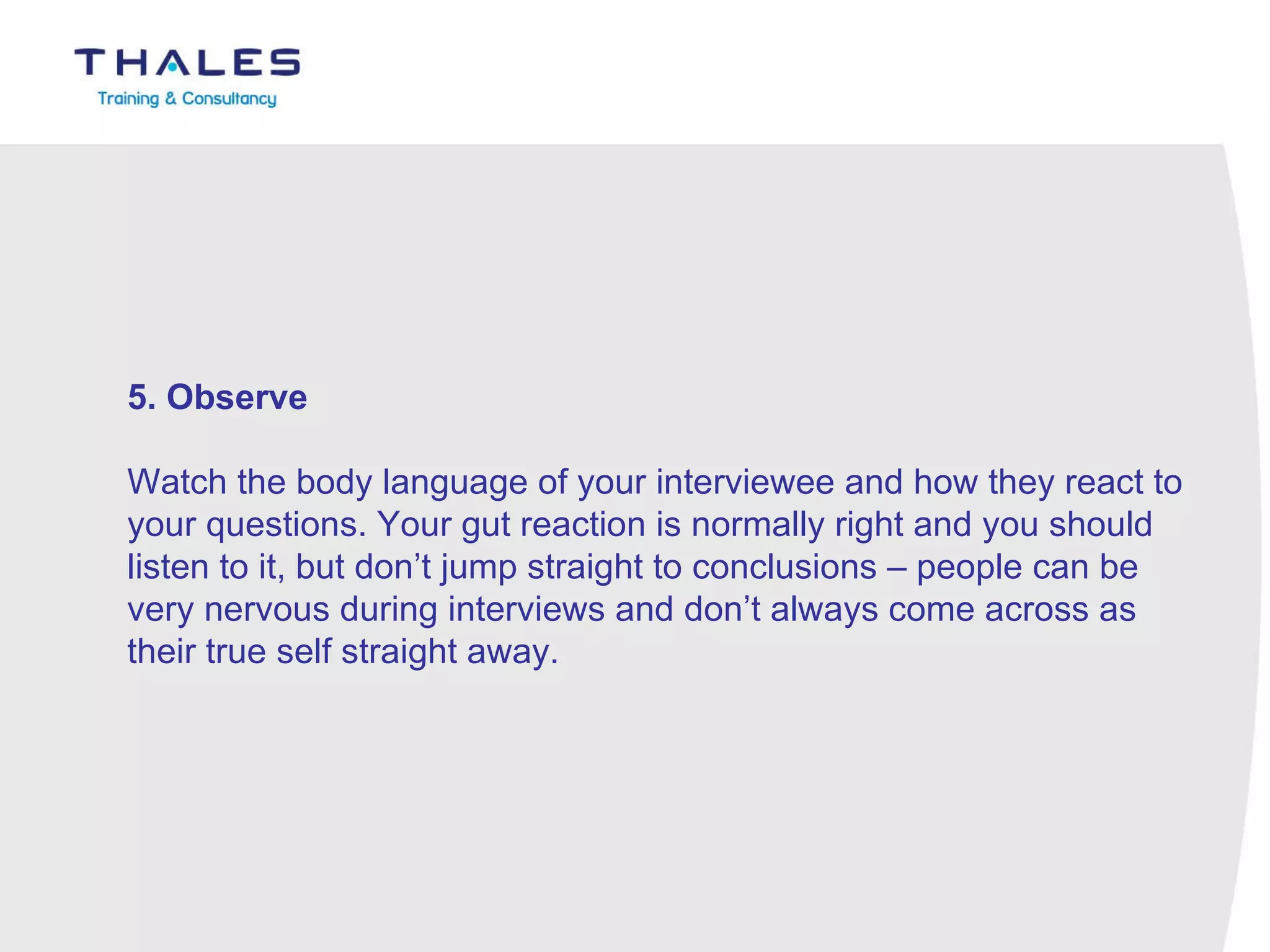 5. Observe   Watch the body language of your interviewee and how they react to your questions. Your gut reaction is normally right and you should listen to it, but don’t jump straight to conclusions – people can be very nervous during interviews and don’t always come across as their true self straight away. 