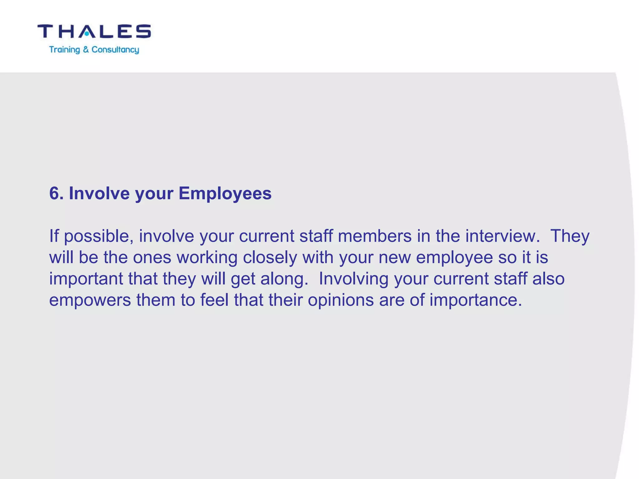 6. Involve your Employees    If possible, involve your current staff members in the interview.  They will be the ones working closely with your new employee so it is important that they will get along.  Involving your current staff also empowers them to feel that their opinions are of importance. 