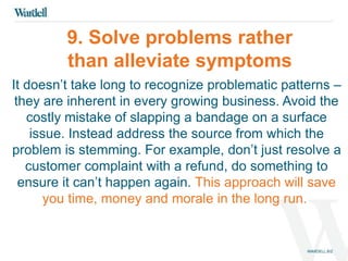 9. Solve problems rather 
than alleviate symptoms 
It doesn’t take long to recognize problematic patterns – 
they are inherent in every growing business. Avoid the 
costly mistake of slapping a bandage on a surface 
issue. Instead address the source from which the 
problem is stemming. For example, don’t just resolve a 
customer complaint with a refund, do something to 
ensure it can’t happen again. This approach will save 
you time, money and morale in the long run. 
 