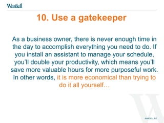 10. Use a gatekeeper 
As a business owner, there is never enough time in 
the day to accomplish everything you need to do. If 
you install an assistant to manage your schedule, 
you’ll double your productivity, which means you’ll 
save more valuable hours for more purposeful work. 
In other words, it is more economical than trying to 
do it all yourself… 
 