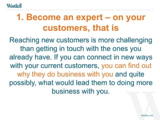1. Become an expert – on your 
customers, that is 
Reaching new customers is more challenging 
than getting in touch with the ones you 
already have. If you can connect in new ways 
with your current customers, you can find out 
why they do business with you and quite 
possibly, what would lead them to doing more 
business with you. 
 