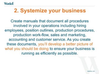 2. Systemize your business 
Create manuals that document all procedures 
involved in your operations including hiring 
employees, position outlines, production procedures, 
production work-flow, sales and marketing, 
accounting and customer service. As you create 
these documents, you’ll develop a better picture of 
what you should be doing to ensure your business is 
running as efficiently as possible. 
 