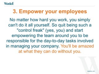 3. Empower your employees 
No matter how hard you work, you simply 
can't do it all yourself. So quit being such a 
"control freak" (yes, you) and start 
empowering the team around you to be 
responsible for the day-to-day tasks involved 
in managing your company. You'll be amazed 
at what they can do without you. 
 