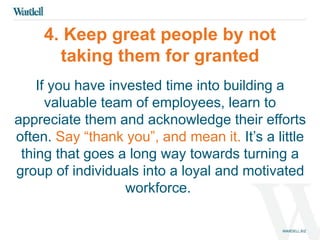 4. Keep great people by not 
taking them for granted 
If you have invested time into building a 
valuable team of employees, learn to 
appreciate them and acknowledge their efforts 
often. Say “thank you”, and mean it. It’s a little 
thing that goes a long way towards turning a 
group of individuals into a loyal and motivated 
workforce. 
 