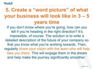 5. Create a “word picture” of what 
your business will look like in 3 – 5 
years time 
If you don’t know where you’re going, how can you 
tell if you’re heading in the right direction? It’s 
impossible, of course. The solution is to write a 
detailed description of the future of your company so 
that you know what you’re working towards. Then, 
regularly share your vision with the team who will help 
take you there. This will engage them in the dream 
and help make the journey significantly smoother. 
 