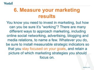 6. Measure your marketing 
results 
You know you need to invest in marketing, but how 
can you be sure it’s “working”? There are many 
different ways to approach marketing, including 
online social networking, advertising, blogging and 
media relations, to name a few. Whatever you do, 
be sure to install measurable strategic indicators so 
that you stay focused on your goals, and retain a 
picture of which marketing strategies you should 
focus on. 
 