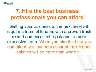 7. Hire the best business 
professionals you can afford 
Getting your business to the next level will 
require a team of leaders with a proven track 
record and excellent reputation: a more 
expensive team. When you hire the best you 
can afford, you can rest assured their higher 
salaries will be more than worth it. 
 