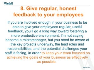 8. Give regular, honest 
feedback to your employees 
If you are involved enough in your business to be 
able to give your employees regular, useful 
feedback, you’ll go a long way toward fostering a 
more productive environment. I’m not saying 
become a micromanager, but you need be aware of 
the key projects underway, the lead roles and 
responsibilities, and the potential challenges your 
staff is facing, in order to keep your team focused on 
achieving the goals of your business as effectively 
as possible. 
 