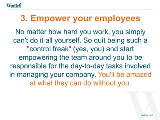 3. Empower your employees 
No matter how hard you work, you simply 
can't do it all yourself. So quit being such a 
"control freak" (yes, you) and start 
empowering the team around you to be 
responsible for the day-to-day tasks involved 
in managing your company. You'll be amazed 
at what they can do without you. 
 