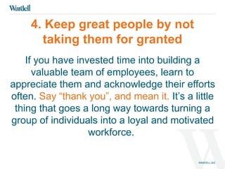 4. Keep great people by not 
taking them for granted 
If you have invested time into building a 
valuable team of employees, learn to 
appreciate them and acknowledge their efforts 
often. Say “thank you”, and mean it. It’s a little 
thing that goes a long way towards turning a 
group of individuals into a loyal and motivated 
workforce. 
 