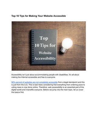 Top 10 Tips for Making Your Website Accessible
Accessibility isn’t just about accommodating people with disabilities. It’s all about
making the Internet accessible and free to everyone.
98% percent of websites are not completely accessible from a legal standpoint and this
is just from the U.S. This is bad news considering that everything from ordering pizza to
voting news is now done online. Therefore, web accessibility is an essential part of the
digital world and it benefits everyone. Before we jump into the main topic, let us cover
the basics first.
 