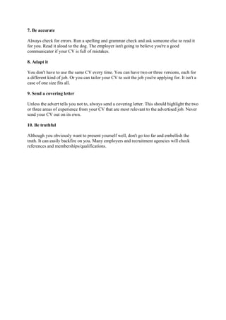 7. Be accurate

Always check for errors. Run a spelling and grammar check and ask someone else to read it
for you. Read it aloud to the dog. The employer isn't going to believe you're a good
communicator if your CV is full of mistakes.

8. Adapt it

You don't have to use the same CV every time. You can have two or three versions, each for
a different kind of job. Or you can tailor your CV to suit the job you're applying for. It isn't a
case of one size fits all.

9. Send a covering letter

Unless the advert tells you not to, always send a covering letter. This should highlight the two
or three areas of experience from your CV that are most relevant to the advertised job. Never
send your CV out on its own.

10. Be truthful

Although you obviously want to present yourself well, don't go too far and embellish the
truth. It can easily backfire on you. Many employers and recruitment agencies will check
references and memberships/qualifications.


 
 
