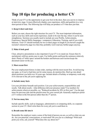 Top 10 tips for producing a better CV
Think of your CV as the opportunity to get your foot in the door, then you can try to impress
at interview stage. It must effectively display your experience, skills and qualities in a very
short period of time. The following tips will help you produce a CV that does just that.

1. Keep it short and clear

Before you start, choose the right structure for your CV. The most important information,
such as your key skills and recent experience, needs to be near the top, where it can be seen
straightaway. Sections you usually need to include are your Profile, Achievements,
Experience, Special Skills (languages / computers), Education, Training, and (if you wish)
Interests. Your CV should normally be two or three pages in length If you haven't caught the
recruiter's interest by page two then they probably won't read any further pages anyway.

2. Make it look good

Clear, attractive presentation is also important if your CV is to stand out. Ensure that it's
uncluttered, with key points easy to spot. Use bullet points and keep the sentences relatively
short. Plenty of 'white space' around the borders and between each section keeps the
document easier on the eye.

3. Most recent first

Put your employment history in date order, starting with the most recent first. Avoid leaving
any gaps, so if you've had time out for some reason, do mention this. Don't go into detail
about positions you held over 10 years ago. Include details of holiday or temporary work only
if it's relevant to the job you're applying for.

4. Include many facts

List your job duties beneath each position. List your achievements, responsibilities and
results. Talk about results - what difference did your presence make? Use numbers for
achievements wherever possible, e.g. "Reduced accidents by 20% in first year". Use the past
tense for previous jobs and the present tense for your current job. Generally employers prefer
a CV written in the first person rather than the 3rd person.

5. Not too many lists

Include specific skills, such as languages, administrative or computing skills, in a separate
section in your CV. Don't relist them for every job you've used them in.

6. Breath some life into it

Remember the employer wants a sense of the kind of person you are, as well as what you can
do. Are you punctual, conscientious, or motivated? Do you rise to a challenge? With each
point you write, ask yourself "What does this say about me?"
 