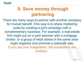 9. Save money through 
partnering 
There are many ways to partner with another company 
for mutual benefit. One way is to share marketing 
costs by creating a joint campaign with a 
complementary business. For example, a real-estate 
firm might put on a joint seminar with a mortgage 
broker, or a group of retail stores in the same area 
might organize and promote a sidewalk sale. 
If you use your imagination, the possibilities are 
endless. 
 
