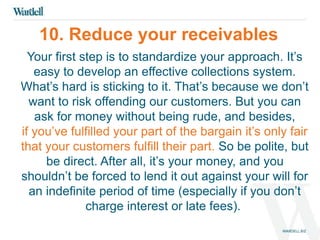 10. Reduce your receivables 
Your first step is to standardize your approach. It’s 
easy to develop an effective collections system. 
What’s hard is sticking to it. That’s because we don’t 
want to risk offending our customers. But you can 
ask for money without being rude, and besides, 
if you’ve fulfilled your part of the bargain it’s only fair 
that your customers fulfill their part. So be polite, but 
be direct. After all, it’s your money, and you 
shouldn’t be forced to lend it out against your will for 
an indefinite period of time (especially if you don’t 
charge interest or late fees). 
 