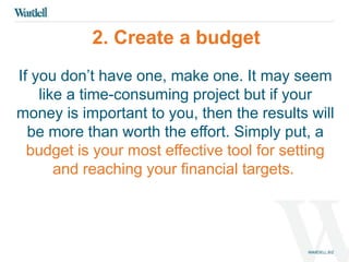 2. Create a budget 
If you don’t have one, make one. It may seem 
like a time-consuming project but if your 
money is important to you, then the results will 
be more than worth the effort. Simply put, a 
budget is your most effective tool for setting 
and reaching your financial targets. 
 