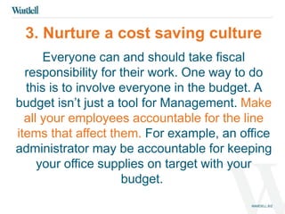 3. Nurture a cost saving culture 
Everyone can and should take fiscal 
responsibility for their work. One way to do 
this is to involve everyone in the budget. A 
budget isn’t just a tool for Management. Make 
all your employees accountable for the line 
items that affect them. For example, an office 
administrator may be accountable for keeping 
your office supplies on target with your 
budget. 
 