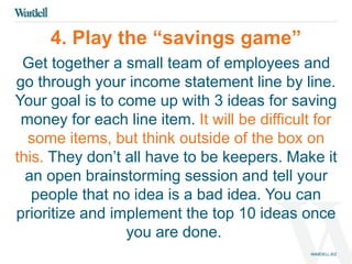 4. Play the “savings game” 
Get together a small team of employees and 
go through your income statement line by line. 
Your goal is to come up with 3 ideas for saving 
money for each line item. It will be difficult for 
some items, but think outside of the box on 
this. They don’t all have to be keepers. Make it 
an open brainstorming session and tell your 
people that no idea is a bad idea. You can 
prioritize and implement the top 10 ideas once 
you are done. 
 