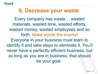 6. Decrease your waste 
Every company has waste… wasted 
materials, wasted time, wasted efforts, 
wasted money, wasted employees and so 
forth. Make waste the enemy! 
Everyone in your business must learn to 
identify it and take steps to eliminate it. You’ll 
never have a perfectly efficient business, but 
as long as you are in business, that should 
be your goal. 
 
