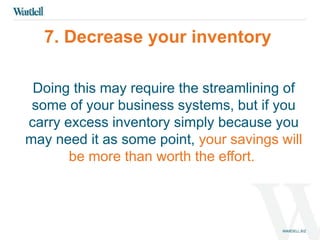 7. Decrease your inventory 
Doing this may require the streamlining of 
some of your business systems, but if you 
carry excess inventory simply because you 
may need it as some point, your savings will 
be more than worth the effort. 
 