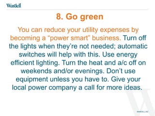8. Go green 
You can reduce your utility expenses by 
becoming a “power smart” business. Turn off 
the lights when they’re not needed; automatic 
switches will help with this. Use energy 
efficient lighting. Turn the heat and a/c off on 
weekends and/or evenings. Don’t use 
equipment unless you have to. Give your 
local power company a call for more ideas. 
 
