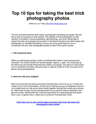 Top 10 tips for taking the best trick
       photography photos
                       Written by Jim T May (http://trick-photography.org)




The one consistent element that makes a photograph interesting are people. We just
like to look at ourselves or other people. This applies to trick photography as well,
whether it's levitation, forced perspective, light paintings, and more. Being able to
extract the best out of people and put them in fantastical situations are what makes trick
photography so mentally stimulating. So here are some great ideas for you to
incorporate into your trick photography photos to take it from good to great.


1. Tell a personal story


When you photograph people, involve something that makes it more personal and
individual. You could include their favorite people, objects, or pets. You could also go
the other way and include things that they dislike on purpose. The idea is to have some
sort of interaction that tells a personal story or capture a little bit of the true spirit of the
person being photographed.


2. Have fun with your subjects


Most of my favorite trick photos are those that looks like a lot of fun to try. It invites the
viewer to try it out for themselves. So the key to making sure your photographs look fun
is to simply have fun! Get some close friends together and tell them what you're aiming
for. Allow them to play around and experiment so you get that natural interaction and
genuine smiles. Nothing kills the mood and fascination of a well-executed trick photo
than a sour or gloomy face, unless you're aiming for that particular mood.


       Click here now to learn all the latest and best tricks from the best trick
                             photography book online!
 