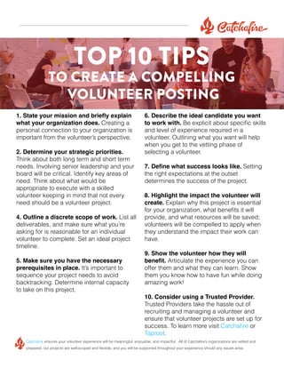 TOP 10 TIPS

TO CREATE A COMPELLING
VOLUNTEER POSTING
1. State your mission and briefly explain
what your organization does. Creating a
personal connection to your organization is
important from the volunteer’s perspective.
2. Determine your strategic priorities.
Think about both long term and short term
needs. Involving senior leadership and your
board will be critical. Identify key areas of
need. Think about what would be
appropriate to execute with a skilled
volunteer keeping in mind that not every
need should be a volunteer project.
4. Outline a discrete scope of work. List all
deliverables, and make sure what you’re
asking for is reasonable for an individual
volunteer to complete. Set an ideal project
timeline.
5. Make sure you have the necessary
prerequisites in place. It’s important to
sequence your project needs to avoid
backtracking. Determine internal capacity
to take on this project.

6. Describe the ideal candidate you want
to work with. Be explicit about specific skills
and level of experience required in a
volunteer. Outlining what you want will help
when you get to the vetting phase of
selecting a volunteer.
7. Define what success looks like. Setting
the right expectations at the outset
determines the success of the project.
8. Highlight the impact the volunteer will
create. Explain why this project is essential
for your organization, what benefits it will
provide, and what resources will be saved;
volunteers will be compelled to apply when
they understand the impact their work can
have.
9. Show the volunteer how they will
benefit. Articulate the experience you can
offer them and what they can learn. Show
them you know how to have fun while doing
amazing work!
10. Consider using a Trusted Provider.
Trusted Providers take the hassle out of
recruiting and managing a volunteer and
ensure that volunteer projects are set up for
success. To learn more visit Catchafire or
Taproot.

Catchafire ensures your volunteer experience will be meaningful, enjoyable, and impactful. All of Catchafire’s organizations are vetted and
prepared, our projects are well-scoped and flexible, and you will be supported throughout your experience should any issues arise.

 