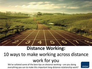 Distance Working:
10 ways to make working across distance
              work for you
 We’ve collated some of the best tips on distance working – are you doing
 everything you can to make this important long-distance relationship work?
 