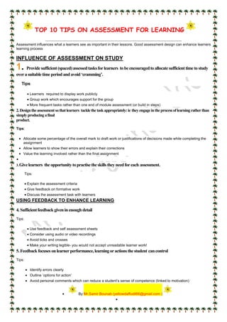 TOP 10 TIPS ON ASSESSMENT FOR LEARNING
Assessment influences what a learners see as important in their lessons. Good assessment design can enhance learners
learning process
INFLUENCE OF ASSESSMENT ON STUDY
1. Providesufficient(spaced)assessed tasks forlearners tobeencouraged to allocatesufficienttimetostudy
overa suitabletimeperiod and avoid ‘cramming’.
Tips:
 Learners required to display work publicly
 Group work which encourages support for the group
 More frequent tasks rather than one end of module assessment (or build in steps)
2.Designtheassessmentsothatlearners tacklethetaskappropriately:ie theyengageintheprocessoflearningratherthan
simplyproducingafinal
product.
Tips:
 Allocate some percentage of the overall mark to draft work or justifications of decisions made while completing the
assignment
 Allow learners to show their errors and explain their corrections
 Value the learning involved rather than the final assignment

3.Givelearners theopportunitytopractisetheskills theyneed foreach assessment.
Tips:
 Explain the assessment criteria
 Give feedback on formative work
 Discuss the assessment task with learners
USING FEEDBACK TO ENHANCE LEARNING
4.Sufficientfeedback given in enough detail
Tips:
 Use feedback and self assessment sheets
 Consider using audio or video recordings
 Avoid ticks and crosses
 Make your writing legible- you would not accept unreadable learner work!
5.Feedback focuses on learnerperformance,learningoractions thestudent can control
Tips:
 Identify errors clearly
 Outline ‘options for action’
 Avoid personal comments which can reduce a student’s sense of competence (linked to motivation)
 By Mr.Samir Bounab (yellowdaffodil66@gmail.com )

 