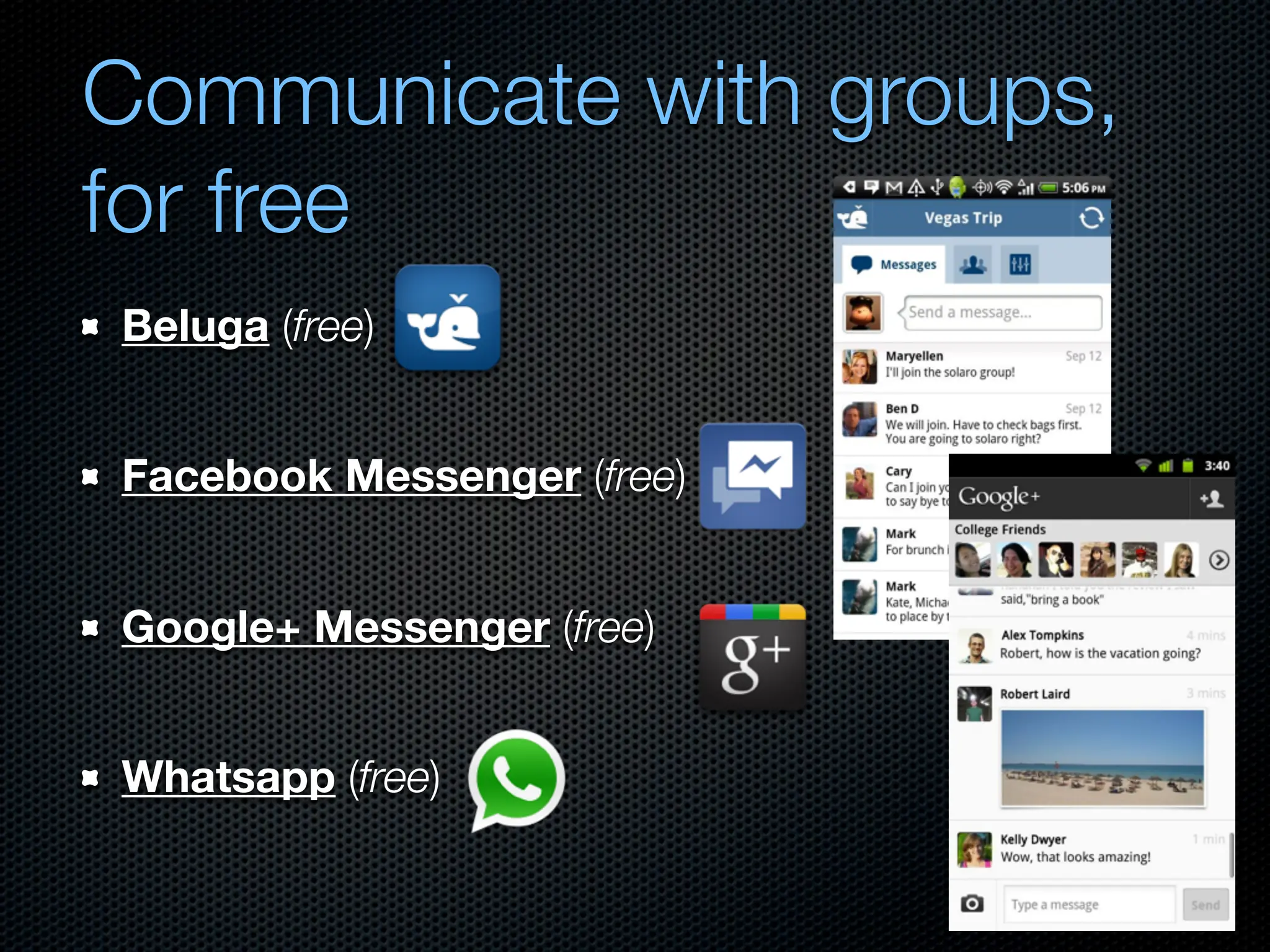 Communicate with groups,
for free
Beluga (free)


Facebook Messenger (free)


Google+ Messenger (free)


Whatsapp (free)
 