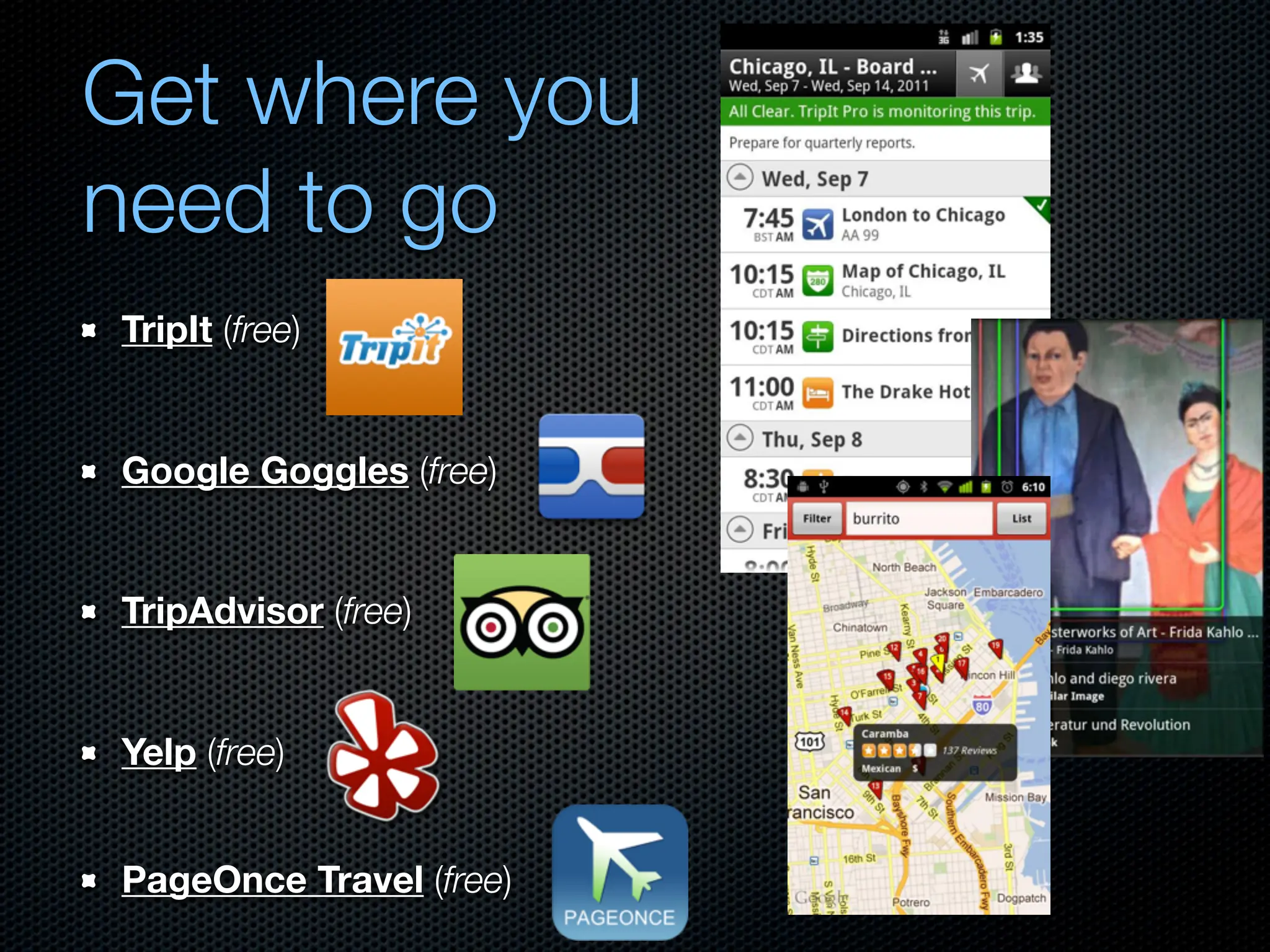 Get where you
need to go
TripIt (free)


Google Goggles (free)


TripAdvisor (free)


Yelp (free)


PageOnce Travel (free)
 