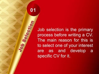 Job selection is the primary
process before writing a CV.
The main reason for this is
to select one of your interest
are as and develop a
specific CV for it.
 