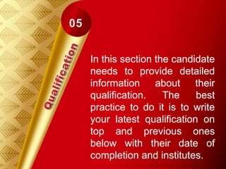 In this section the candidate
needs to provide detailed
information about their
qualification. The best
practice to do it is to write
your latest qualification on
top and previous ones
below with their date of
completion and institutes.
 
