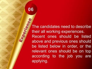 The candidates need to describe
their all working experiences.
Recent ones should be listed
above and previous ones should
be listed below in order, or the
relevant ones should be on top
according to the job you are
applying.
 