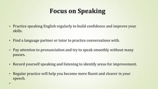 Focus on Speaking
• Practice speaking English regularly to build confidence and improve your
skills.
• Find a language partner or tutor to practice conversations with.
• Pay attention to pronunciation and try to speak smoothly without many
pauses.
• Record yourself speaking and listening to identify areas for improvement.
• Regular practice will help you become more fluent and clearer in your
speech.
•
 