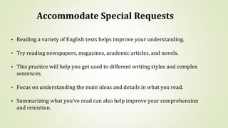 Accommodate Special Requests
• Reading a variety of English texts helps improve your understanding.
• Try reading newspapers, magazines, academic articles, and novels.
• This practice will help you get used to different writing styles and complex
sentences.
• Focus on understanding the main ideas and details in what you read.
• Summarizing what you’ve read can also help improve your comprehension
and retention.
 