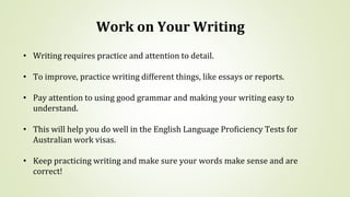 Work on Your Writing
• Writing requires practice and attention to detail.
• To improve, practice writing different things, like essays or reports.
• Pay attention to using good grammar and making your writing easy to
understand.
• This will help you do well in the English Language Proficiency Tests for
Australian work visas.
• Keep practicing writing and make sure your words make sense and are
correct!
 