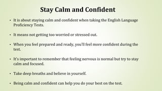 Stay Calm and Confident
• It is about staying calm and confident when taking the English Language
Proficiency Tests.
• It means not getting too worried or stressed out.
• When you feel prepared and ready, you’ll feel more confident during the
test.
• It’s important to remember that feeling nervous is normal but try to stay
calm and focused.
• Take deep breaths and believe in yourself.
• Being calm and confident can help you do your best on the test.
 
