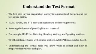 Understand the Test Format
• The first step in your preparation journey is to understand the format of the
test you’re taking.
• IELTS, TOEFL, and PTE have distinct formats and scoring systems.
• Knowing the format of your English test is crucial.
• For example, IELTS has Listening, Reading, Writing, and Speaking sections.
• TOEFL is internet-based with similar sections, while PTE is computer-based.
• Understanding the format helps you know what to expect and how to
prepare effectively for each part.
 