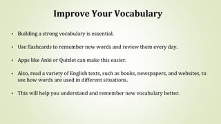 Improve Your Vocabulary
• Building a strong vocabulary is essential.
• Use flashcards to remember new words and review them every day.
• Apps like Anki or Quizlet can make this easier.
• Also, read a variety of English texts, such as books, newspapers, and websites, to
see how words are used in different situations.
• This will help you understand and remember new vocabulary better.
 