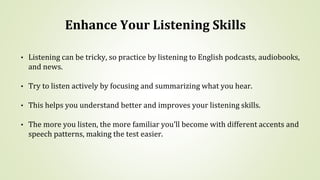 Enhance Your Listening Skills
• Listening can be tricky, so practice by listening to English podcasts, audiobooks,
and news.
• Try to listen actively by focusing and summarizing what you hear.
• This helps you understand better and improves your listening skills.
• The more you listen, the more familiar you’ll become with different accents and
speech patterns, making the test easier.
 