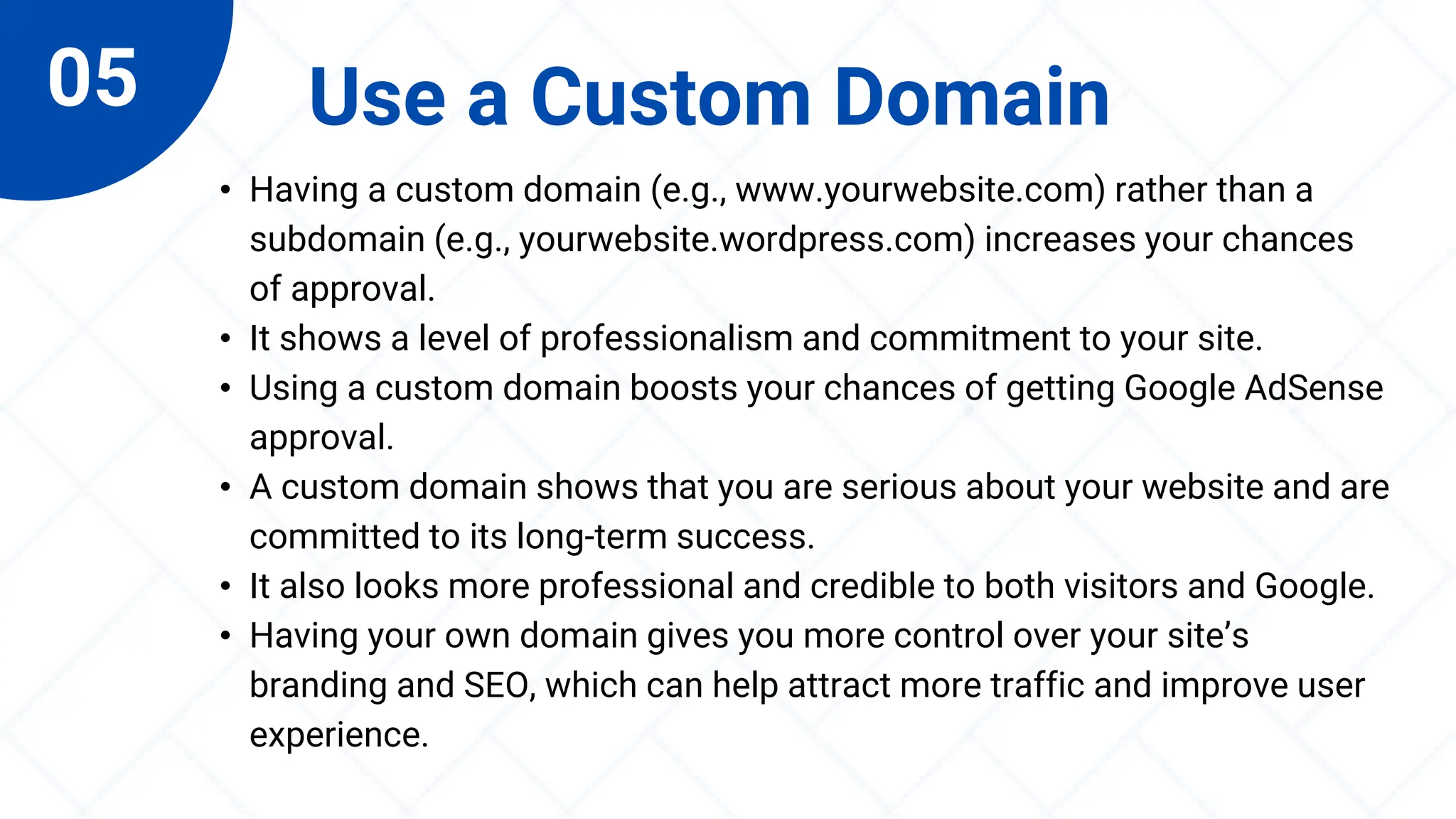 05 Use a Custom Domain
• Having a custom domain (e.g., www.yourwebsite.com) rather than a
subdomain (e.g., yourwebsite.wordpress.com) increases your chances
of approval.
• It shows a level of professionalism and commitment to your site.
• Using a custom domain boosts your chances of getting Google AdSense
approval.
• A custom domain shows that you are serious about your website and are
committed to its long-term success.
• It also looks more professional and credible to both visitors and Google.
• Having your own domain gives you more control over your site’s
branding and SEO, which can help attract more traffic and improve user
experience.
 