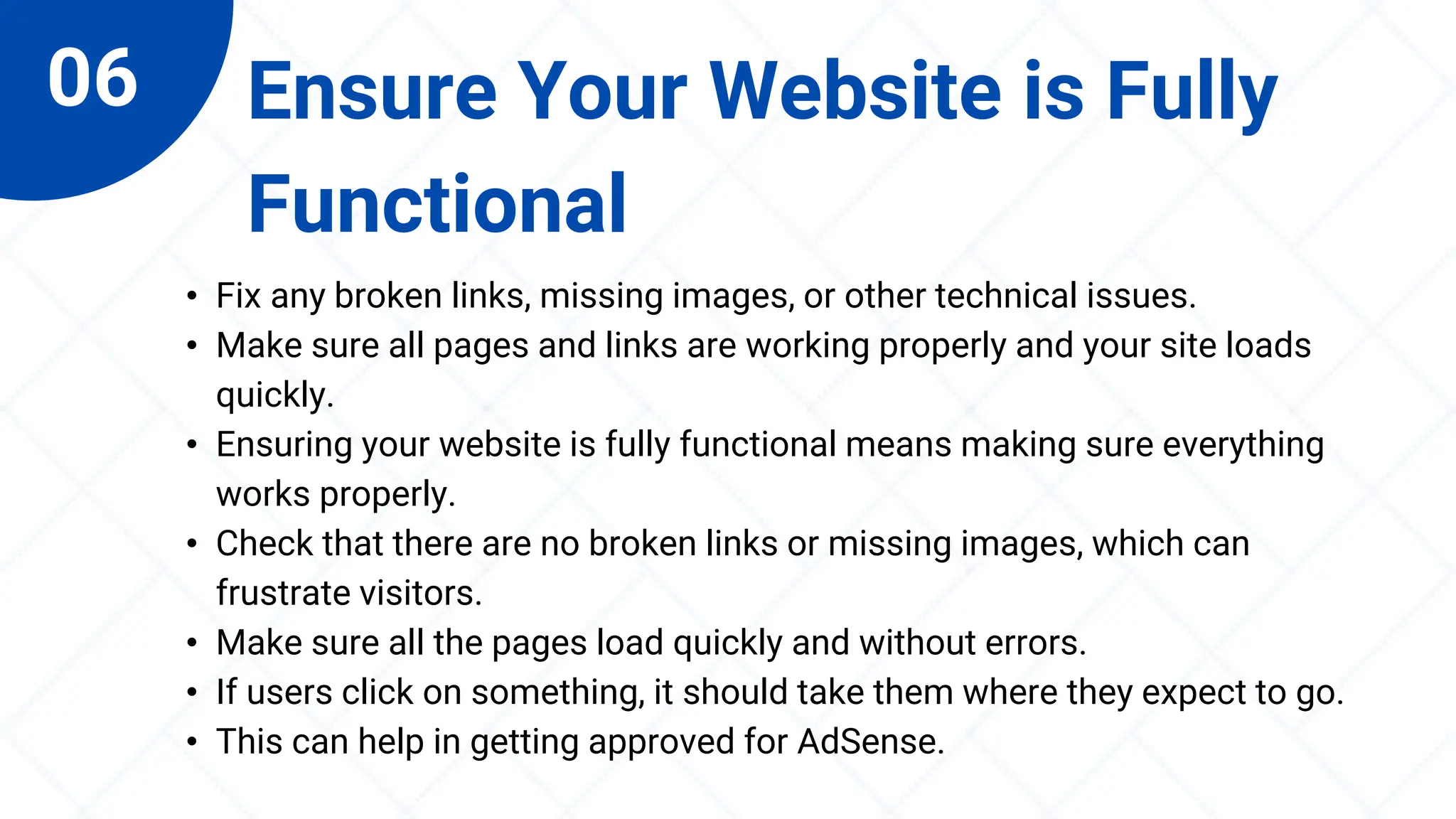06 Ensure Your Website is Fully
Functional
• Fix any broken links, missing images, or other technical issues.
• Make sure all pages and links are working properly and your site loads
quickly.
• Ensuring your website is fully functional means making sure everything
works properly.
• Check that there are no broken links or missing images, which can
frustrate visitors.
• Make sure all the pages load quickly and without errors.
• If users click on something, it should take them where they expect to go.
• This can help in getting approved for AdSense.
 
